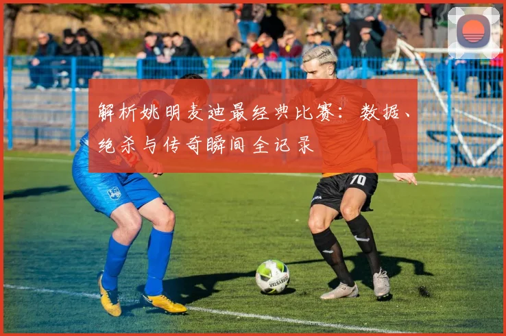解析姚明麦迪最经典比赛：数据、绝杀与传奇瞬间全记录