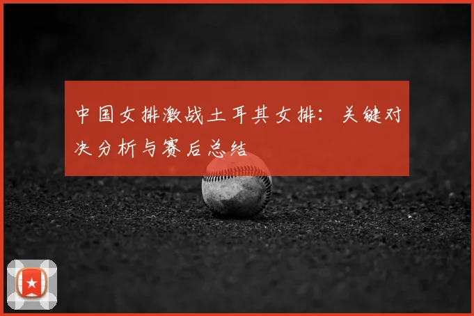 中国女排激战土耳其女排：关键对决分析与赛后总结